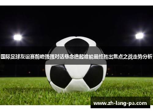 国际足球友谊赛前瞻强强对话悬念迭起谁能最终胜出焦点之战走势分析 国际足球友谊赛前瞻强强对话悬念迭起谁能最终胜出焦点之战走势分析