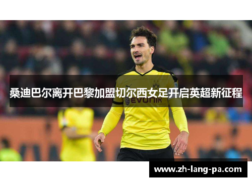 桑迪巴尔离开巴黎加盟切尔西女足开启英超新征程 桑迪巴尔离开巴黎加盟切尔西女足开启英超新征程
