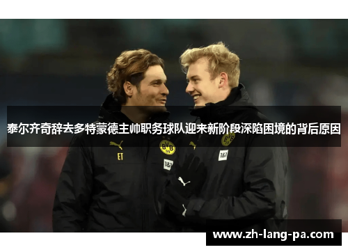 泰尔齐奇辞去多特蒙德主帅职务球队迎来新阶段深陷困境的背后原因