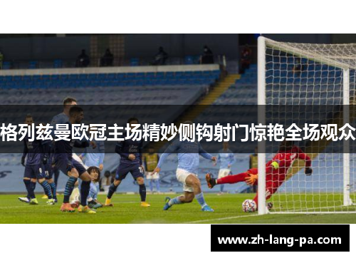 格列兹曼欧冠主场精妙侧钩射门惊艳全场观众 格列兹曼欧冠主场精妙侧钩射门惊艳全场观众