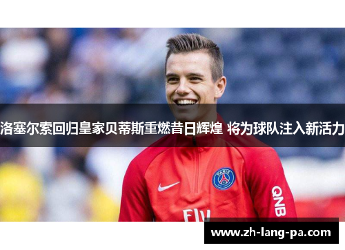 洛塞尔索回归皇家贝蒂斯重燃昔日辉煌 将为球队注入新活力 洛塞尔索回归皇家贝蒂斯重燃昔日辉煌 将为球队注入新活力